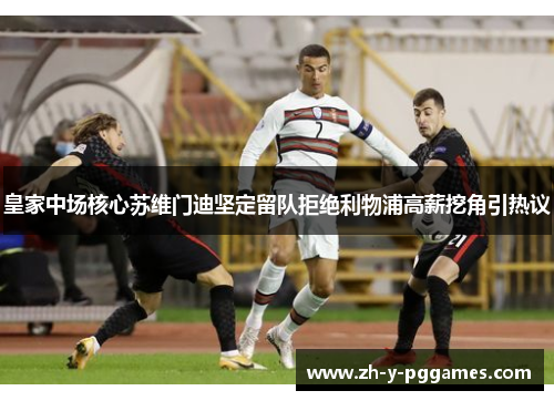 皇家中场核心苏维门迪坚定留队拒绝利物浦高薪挖角引热议 皇家中场核心苏维门迪坚定留队拒绝利物浦高薪挖角引热议