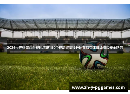 2026世界杯墨西哥赛区增设150个移动警亭提升阿兹特克体育场周边安全防范 2026世界杯墨西哥赛区增设150个移动警亭提升阿兹特克体育场周边安全防范